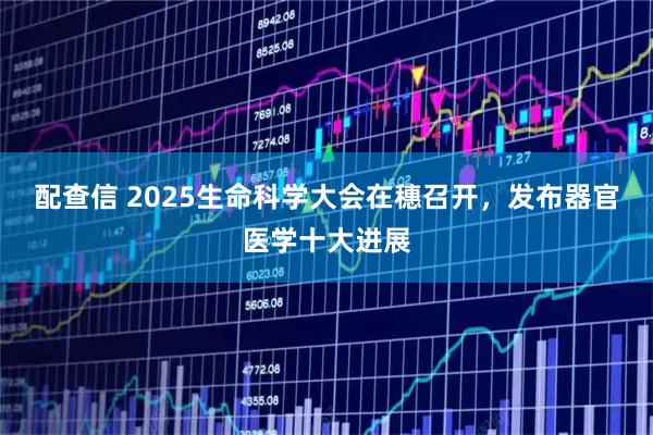配查信 2025生命科学大会在穗召开，发布器官医学十大进展