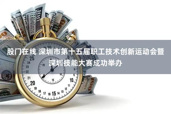 股门在线 深圳市第十五届职工技术创新运动会暨深圳技能大赛成功举办