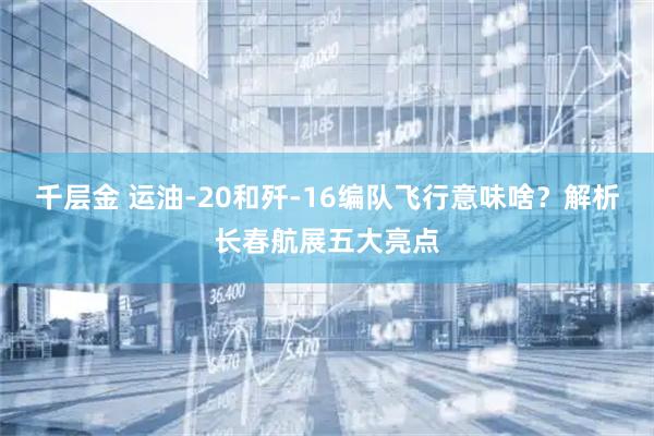 千层金 运油-20和歼-16编队飞行意味啥？解析长春航展五大亮点