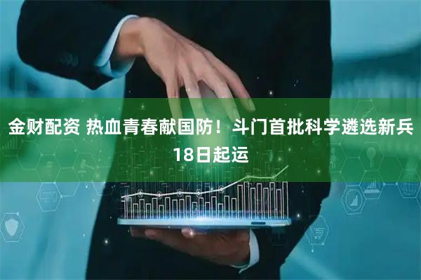 金财配资 热血青春献国防！斗门首批科学遴选新兵18日起运