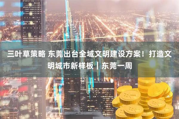 三叶草策略 东莞出台全域文明建设方案！打造文明城市新样板｜东莞一周