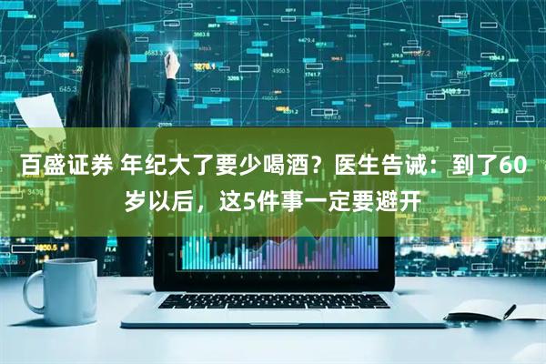 百盛证券 年纪大了要少喝酒？医生告诫：到了60岁以后，这5件事一定要避开