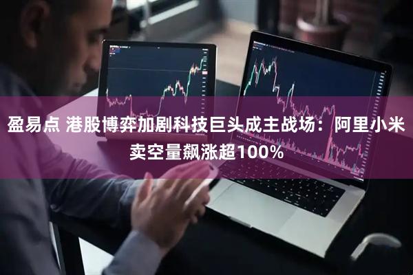 盈易点 港股博弈加剧科技巨头成主战场：阿里小米卖空量飙涨超100%