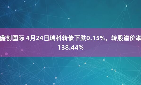 鑫创国际 4月24日瑞科转债下跌0.15%，转股溢价率138.44%