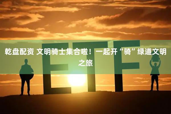 乾盘配资 文明骑士集合啦！一起开“骑”绿道文明之旅