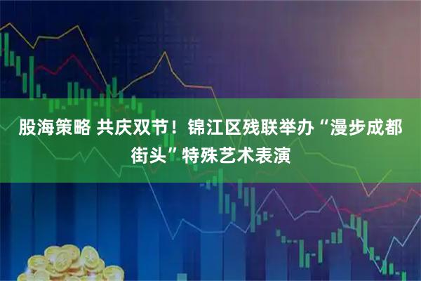股海策略 共庆双节！锦江区残联举办“漫步成都街头”特殊艺术表演