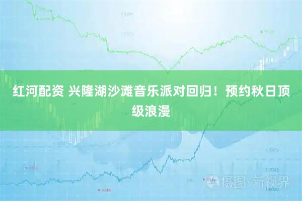 红河配资 兴隆湖沙滩音乐派对回归！预约秋日顶级浪漫
