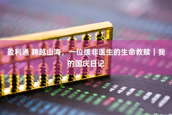 盈利通 跨越山海，一位援非医生的生命救赎｜我的国庆日记