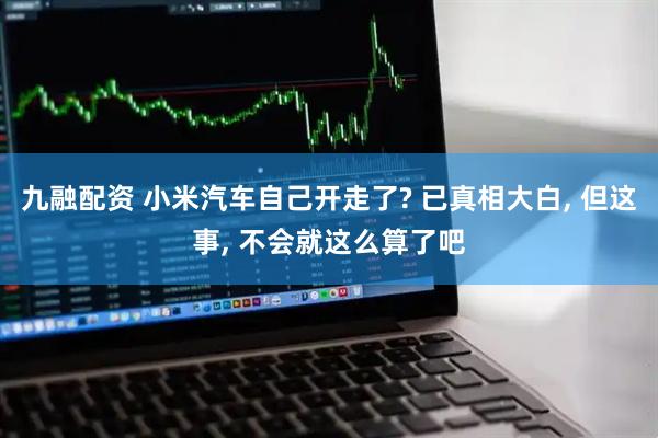 九融配资 小米汽车自己开走了? 已真相大白, 但这事, 不会就这么算了吧