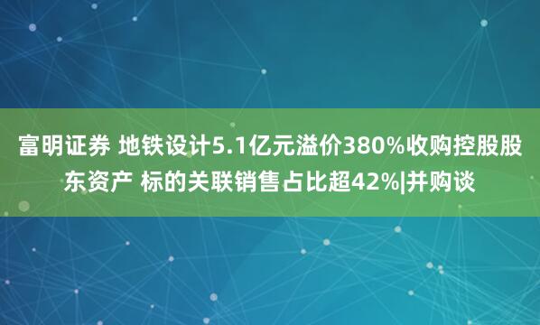 富明证券 地铁设计5.1亿元溢价380%收购控股股东资产 标的关联销售占比超42%|并购谈