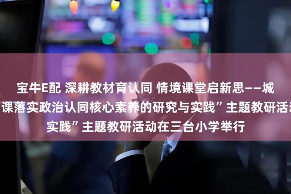 宝牛E配 深耕教材育认同 情境课堂启新思——城阳区“道德与法治课落实政治认同核心素养的研究与实践”主题教研活动在三台小学举行