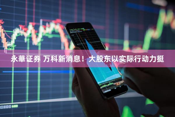 永華证券 万科新消息！大股东以实际行动力挺