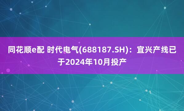 同花顺e配 时代电气(688187.SH)：宜兴产线已于2024年10月投产