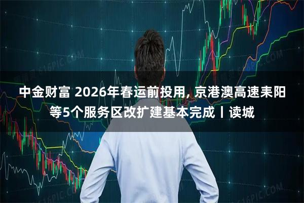 中金财富 2026年春运前投用, 京港澳高速耒阳等5个服务区改扩建基本完成丨读城