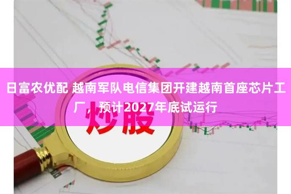 日富农优配 越南军队电信集团开建越南首座芯片工厂，预计2027年底试运行