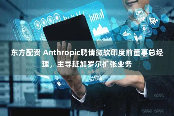 东方配资 Anthropic聘请微软印度前董事总经理，主导班加罗尔扩张业务