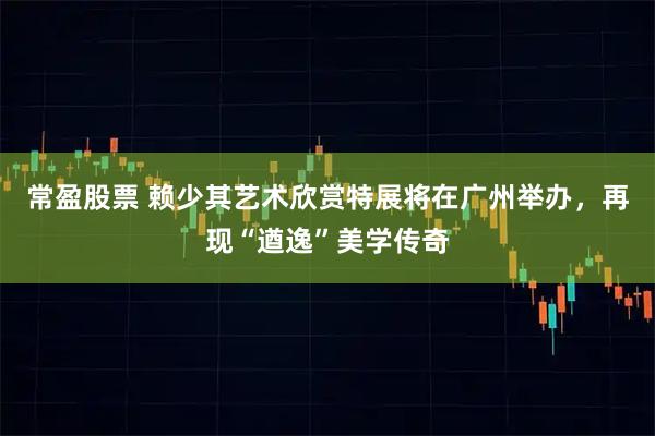 常盈股票 赖少其艺术欣赏特展将在广州举办，再现“遒逸”美学传奇