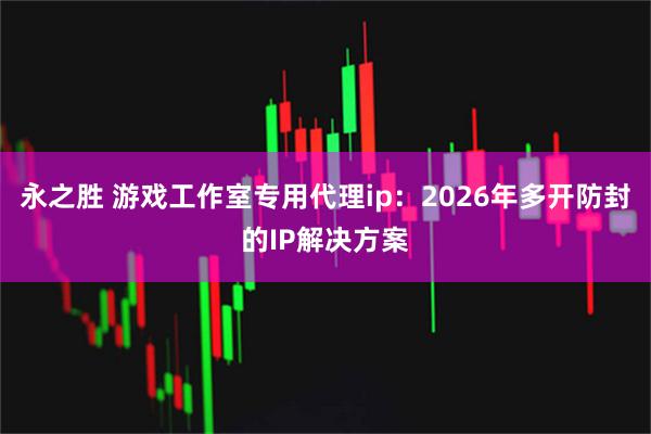 永之胜 游戏工作室专用代理ip：2026年多开防封的IP解决方案