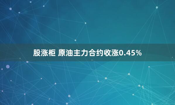 股涨柜 原油主力合约收涨0.45%