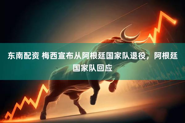 东南配资 梅西宣布从阿根廷国家队退役，阿根廷国家队回应